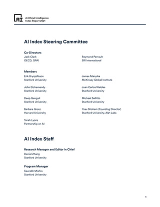 Artificial Intelligence
Index Report 2021
5
AI Index Steering Committee
AI Index Staff
Co-Directors
Members
Research Manager and Editor in Chief	
Program Manager
Jack Clark
OECD, GPAI
Daniel Zhang
Stanford University
Erik Brynjolfsson
Stanford University
John Etchemendy
Stanford University
Deep Ganguli
Stanford University
Barbara Grosz
Harvard University
Terah Lyons
Partnership on AI
James Manyika
McKinsey Global Institute
Juan Carlos Niebles
Stanford University
Michael Sellitto
Stanford University
Yoav Shoham (Founding Director)
Stanford University, AI21 Labs
Raymond Perrault
SRI International
Saurabh Mishra
Stanford University
 