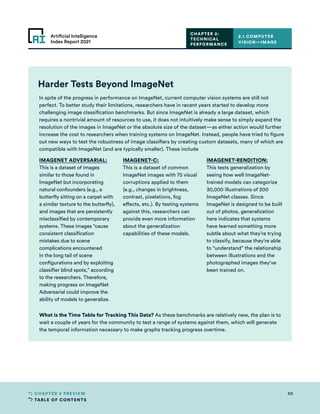 TABLE OF CONTENTS
50
CHAPTER 2 PREVIEW
Artificial Intelligence
Index Report 2021
Harder Tests Beyond ImageNet
In spite of the progress in performance on ImageNet, current computer vision systems are still not
perfect. To better study their limitations, researchers have in recent years started to develop more
challenging image classification benchmarks. But since ImageNet is already a large dataset, which
requires a nontrivial amount of resources to use, it does not intuitively make sense to simply expand the
resolution of the images in ImageNet or the absolute size of the dataset—as either action would further
increase the cost to researchers when training systems on ImageNet. Instead, people have tried to figure
out new ways to test the robustness of image classifiers by creating custom datasets, many of which are
compatible with ImageNet (and are typically smaller). These include
IMAGENET ADVERSARIAL:
This is a dataset of images
similar to those found in
ImageNet but incorporating
natural confounders (e.g., a
butterfly sitting on a carpet with
a similar texture to the butterfly),
and images that are persistently
misclassified by contemporary
systems. These images “cause
consistent classification
mistakes due to scene
complications encountered
in the long tail of scene
configurations and by exploiting
classifier blind spots,” according
to the researchers. Therefore,
making progress on ImageNet
Adversarial could improve the
ability of models to generalize.
IMAGENET-C:
This is a dataset of common
ImageNet images with 75 visual
corruptions applied to them
(e.g., changes in brightness,
contrast, pixelations, fog
effects, etc.). By testing systems
against this, researchers can
provide even more information
about the generalization
capabilities of these models.
IMAGENET-RENDITION:
This tests generalization by
seeing how well ImageNet-
trained models can categorize
30,000 illustrations of 200
ImageNet classes. Since
ImageNet is designed to be built
out of photos, generalization
here indicates that systems
have learned something more
subtle about what they’re trying
to classify, because they’re able
to “understand” the relationship
between illustrations and the
photographed images they’ve
been trained on.
What is the Time Table for Tracking This Data? As these benchmarks are relatively new, the plan is to
wait a couple of years for the community to test a range of systems against them, which will generate
the temporal information necessary to make graphs tracking progress overtime.
2.1 COMPUTER
VISION—IMAGE
CHAPTER 2:
TECHNICAL
PERFORMANCE
 