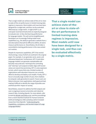 TABLE OF CONTENTS
66
CHAPTER 2 PREVIEW
Artificial Intelligence
Index Report 2021
That a single model can achieve state-of-the-art or close
to state-of-the-art performance in limited-training-data
regimes is impressive. Most models until now have been
designed for a single task, and thus can be evaluated
effectively by a single metric. In light of GPT-3, we
anticipate novel benchmarks that are explicitly designed
to evaluate zero- to few-shot learning performance
for language models. This will not be straightforward.
Developers are increasingly finding model novel
capabilities (e.g., the ability to generate a website from a
text description) that will be difficult to define, let alone
measure performance on. Nevertheless, the AI Index is
committed to tracking performance in this new context
as it evolves.
Despite its impressive capabilities, GPT-3 has several
shortcomings, many of which are outlined in the original
paper. For example, it can generate racist, sexist, and
otherwise biased text. Furthermore, GPT-3 (and other
language models) can generate unpredictable and
factually inaccurate text. Techniques for controlling
and “steering” such outputs to better align with human
values are nascent but promising. GPT-3 is also expensive
to train, which means that only a limited number of
organizations with abundant resources can currently
afford to develop and deploy such models. Finally, GPT-3
has an unusually large number of uses, from chatbots
to computer code generation to search. Future users are
likely to discover more applications, both good and bad,
making it difficult to identify the range of possible uses
and forecast their impact on society.
Nevertheless, research to address harmful outputs and
uses is ongoing at several universities and industrial
research labs, including OpenAI. For more details, refer
to work by Bender and Gebru et al. and the proceedings
from a recent Stanford Institute for Human-Centered
Artificial Intelligence (HAI) workshop (which included
researchers from OpenAI), “Understanding the
Capabilities, Limitations, and Societal Impact of Large
Language Models.”
2.3 LANGUAGE
CHAPTER 2:
TECHNICAL
PERFORMANCE
That a single model can
achieve state-of-the-
art or close to state-of-
the-art performance in
limited-training-data
regimes is impressive.
Most models until now
have been designed for a
single task, and thus can
be evaluated effectively
by a single metric.
 