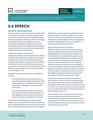 TABLE OF CONTENTS
69
CHAPTER 2 PREVIEW
Artificial Intelligence
Index Report 2021
A major aspect of AI research is the analysis and synthesis of human speech conveyed via audio data. In recent years,
machine learning approaches have drastically improved performance across a range of tasks.
SPEECH RECOGNITION
Speech recognition, or automatic speech recognition (ASR),
is the process that enables machines to recognize spoken
words and convert them to text. Since IBM introduced its
first speech recognition technology in 1962, the technology
has evolved with voice-driven applications such as
Amazon Alexa, Google Home, and Apple Siri becoming
increasingly prevalent. The flexibility and predictive power
of deep neural networks, in particular, has allowed speech
recognition to become more accessible.
Transcribe Speech: LibriSpeech
LibriSpeech is a dataset, first introduced in 2015, made up
of 1,000 hours of speech from audiobooks. It has become
widely used for the development and testing of speech
recognition technologies. In recent years, neural-network-
based AI systems have started to dramatically improve
performance on LibriSpeech, lowering the word error rate
(WER; 0% is optimal performance) to around 2% (Figure
2.5.1a and Figure 2.5.1b).
Developers can test out their systems on LibriSpeech in
two ways:
	 • 
Test Clean determines how well their systems can
transcribe speech from a higher-quality subset of the
LibriSpeech dataset. This test gives clues about how
well AI systems might perform in more controlled
environments.
	 • 
Test Other determines how systems can deal with
lower-quality parts of the LibriSpeech dataset. This
test suggests how well AI systems might perform in
noisier (and perhaps more realistic) environments.
There has been substantial progress recently on both
datasets, with an important trend emerging in the past two
years: The gap between performance on Test Clean and Test
Other has started to close significantly for frontier systems,
shifting from an absolute performance difference of more
than seven points in late 2015 to a difference of less than
one point in 2020. This reveals dramatic improvements in
the robustness of ASR systems over time and suggests that
we might be saturating performance on LibriSpeech—in
other words, harder tests may be needed.
2.5 SPEECH
2.5 SPEECH
CHAPTER 2:
TECHNICAL
PERFORMANCE
Speaker Recognition: VoxCeleb
Speaker identification tests how well machine learning
systems can attribute speech to a particular person. The
VoxCeleb dataset, first introduced in 2017, contains over
a million utterances from 6,000 distinct speakers, and its
associated speaker-identification task tests the error rate
for systems that try to attribute a particular utterance to
a particular speaker. A better (lower) score in VoxCeleb
provides a proxy for how well a machine can distinguish
one voice among 6,000. Evaluation method for VoxCeleb is
Equal Error Rate (EER), a commonly used metric for identity
verification systems. EER provides a measure for both the
false positive rate (assigning a label incorrectly) and the
false negative rate (failing to assign a correct label).
In recent years, progress on this task has come from
hybrid systems—systems that fuse contemporary deep
learning approaches with more structured algorithms,
developed by the broader speech-processing community.
As of 2020, error rates have dropped such that computers
have a very high (99.4%) ability to attribute utterances to
a given speaker (Figure 2.5.2)
Still, obstacles remain: These systems face challenges
processing speakers with different accents and in
differentiating among speakers when confronted with a
large dataset (it is harder to identify one person in a set
of a billion people than to pick out one person across the
VoxCeleb training set of 6,000).
 