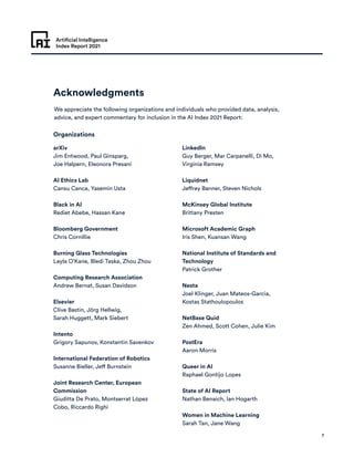 Artificial Intelligence
Index Report 2021
7
Acknowledgments
We appreciate the following organizations and individuals who provided data, analysis,
advice, and expert commentary for inclusion in the AI Index 2021 Report:
Organizations
arXiv
Jim Entwood, Paul Ginsparg,
Joe Halpern, Eleonora Presani
AI Ethics Lab
Cansu Canca, Yasemin Usta
Black in AI
Rediet Abebe, Hassan Kane
Bloomberg Government
Chris Cornillie
Burning Glass Technologies
Layla O’Kane, Bledi Taska, Zhou Zhou
Computing Research Association
Andrew Bernat, Susan Davidson
Elsevier
Clive Bastin, Jörg Hellwig,
Sarah Huggett, Mark Siebert
Intento
Grigory Sapunov, Konstantin Savenkov
International Federation of Robotics
Susanne Bieller, Jeff Burnstein
Joint Research Center, European
Commission
Giuditta De Prato, Montserrat López
Cobo, Riccardo Righi
LinkedIn
Guy Berger, Mar Carpanelli, Di Mo,
Virginia Ramsey
Liquidnet
Jeffrey Banner, Steven Nichols
McKinsey Global Institute
Brittany Presten
Microsoft Academic Graph
Iris Shen, Kuansan Wang
National Institute of Standards and
Technology
Patrick Grother
Nesta
Joel Klinger, Juan Mateos-Garcia,
Kostas Stathoulopoulos
NetBase Quid
Zen Ahmed, Scott Cohen, Julie Kim
PostEra
Aaron Morris
Queer in AI
Raphael Gontijo Lopes
State of AI Report
Nathan Benaich, Ian Hogarth
Women in Machine Learning
Sarah Tan, Jane Wang
 