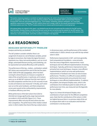 TABLE OF CONTENTS
72
CHAPTER 2 PREVIEW
Artificial Intelligence
Index Report 2021
This section measures progress on symbolic (or logical) reasoning in AI, which is the process of drawing conclusions from
sets of assumptions. We consider two major reasoning problems, Boolean Satisfiability (SAT) and Automated Theorem
Proving (ATP). Each has real-world applications (e.g., circuit design, scheduling, software verification, etc.) and poses
significant measurement challenges. The SAT analysis shows how to assign credit for the overall improvement in the field to
individual systems over time. The ATP analysis shows how to measure performance given an evolving test set.
All analyses below are original to this report. Lars Kotthoff wrote the text and performed the analysis for the SAT section.
Geoff Sutcliffe, Christian Suttner, and Raymond Perrault wrote the text and performed the analysis for the ATP section. This
work had not been published at the time of writing; consequently, a more academically rigorous version of this section (with
references, more precise details, and further context) is included in the Appendix.
BOOLEAN SATISFIABILITY PROBLEM
Analysis and text by Lars Kotthoff
The SAT problem considers whether there is an
assignment of values to a set of Boolean variables, joined
by logical connectives, that makes the logical formula it
represents true. Many real-world problems, such as circuit
design, automated theorem proving, and scheduling, can
be represented and solved efficiently as SAT problems.
The performance of the top-, median-, and bottom-ranked
SAT solvers was examined from each of the last five years
(2016–2020) of the SAT Competition, which has been
running for almost 20 years, to measure a snapshot of
state-of-the-art performance. In particular, all 15 solvers
were run on all 400 SAT instances from the main track of
the 2020 competition and the time (in CPU seconds) it took
to solve all instances was measured.5
Critically, each solver
was run on the same hardware, such that comparisons
across years would not be confounded by improvements
in hardware efficiency over time.
While performance of the best solvers from 2016 to
2018 did not change significantly, large improvements
are evident in 2019 and 2020 (Figure 2.6.1). These
improvements affect not only the best solvers but also
their competitors. The performance of the median-ranked
solver in 2019 is better than that of the top-ranked solvers
in all previous years, and the performance of the median-
ranked solver in 2020 is almost on par with the top-ranked
solver in 2019.
Performance improvements in SAT—and more generally,
hard computational AI problems—come primarily
from two areas of algorithmic improvements: novel
techniques and more efficient implementations of existing
techniques. Typically, performance improvements arise
primarily from novel techniques. However, more efficient
implementations (which can arise with performance
improvements in hardware over time) can also increase
performance. Therefore, it is difficult to assess whether
performance improvements arise primarily from novel
techniques or more efficient implementations. To address
this problem, the temporal Shapley value, which is the
contribution of an individual system to state-of-the-art
performance over time, was measured (see the Appendix
for more details).
Figure 2.6.2 shows the temporal Shapley value
contributions of each solver for the different competition
years. Note that the contributions of the solvers in 2016
are highest because there is no previous state-of-the-art
to compare them with in our evaluation and that their
contribution is not discounted.
2.6 REASONING
2.6 REASONING
CHAPTER 2:
TECHNICAL
PERFORMANCE
5 Acknowledgments: The Advanced Research Computing Center at the University of Wyoming provided resources for gathering the computational data. Austin Stephen performed the computational
experiments.
 