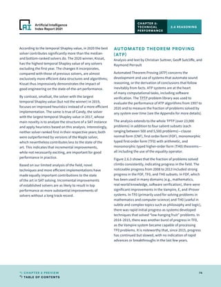 TABLE OF CONTENTS
74
CHAPTER 2 PREVIEW
Artificial Intelligence
Index Report 2021
According to the temporal Shapley value, in 2020 the best
solver contributes significantly more than the median-
and bottom-ranked solvers do. The 2020 winner, Kissat,
has the highest temporal Shapley value of any solvers
excluding the first year. The changes it incorporates,
compared with those of previous solvers, are almost
exclusively more efficient data structures and algorithms;
Kissat thus impressively demonstrates the impact of
good engineering on the state-of-the-art performance.
By contrast, smallsat, the solver with the largest
temporal Shapley value (but not the winner) in 2019,
focuses on improved heuristics instead of a more efficient
implementation. The same is true of Candy, the solver
with the largest temporal Shapley value in 2017, whose
main novelty is to analyze the structure of a SAT instance
and apply heuristics based on this analysis. Interestingly,
neither solver ranked first in their respective years; both
were outperformed by versions of the Maple solver,
which nevertheless contributes less to the state of the
art. This indicates that incremental improvements,
while not necessarily exciting, are important for good
performance in practice.
Based on our limited analysis of the field, novel
techniques and more efficient implementations have
made equally important contributions to the state
of the art in SAT solving. Incremental improvements
of established solvers are as likely to result in top
performance as more substantial improvements of
solvers without a long track record.
AUTOMATED THEOREM PROVING
(ATP)
Analysis and text by Christian Suttner, Geoff Sutcliffe, and
Raymond Perrault
Automated Theorem Proving (ATP) concerns the
development and use of systems that automate sound
reasoning, or the derivation of conclusions that follow
inevitably from facts. ATP systems are at the heart
of many computational tasks, including software
verification. The TPTP problem library was used to
evaluate the performance of ATP algorithms from 1997 to
2020 and to measure the fraction of problems solved by
any system over time (see the Appendix for more details).
The analysis extends to the whole TPTP (over 23,000
problems) in addition to four salient subsets (each
ranging between 500 and 5,500 problems)—clause
normal form (CNF), first-order form (FOF), monomorphic
typed first-order form (TF0) with arithmetic, and
monomorphic typed higher-order form (TH0) theorems—
all including the use of the equality operator.
Figure 2.6.3 shows that the fraction of problems solved
climbs consistently, indicating progress in the field. The
noticeable progress from 2008 to 2013 included strong
progress in the FOF, TF0, and TH0 subsets. In FOF, which
has been used in many domains (e.g., mathematics,
real-world knowledge, software verification), there were
significant improvements in the Vampire, E, and iProver
systems. In TF0 (primarily used for solving problems in
mathematics and computer science) and TH0 (useful in
subtle and complex topics such as philosophy and logic),
there was rapid initial progress as systems developed
techniques that solved “low-hanging fruit” problems. In
2014–2015, there was another burst of progress in TF0,
as the Vampire system became capable of processing
TF0 problems. It is noteworthy that, since 2015, progress
has continued but slowed, with no indication of rapid
advances or breakthroughs in the last few years.
2.6 REASONING
CHAPTER 2:
TECHNICAL
PERFORMANCE
 