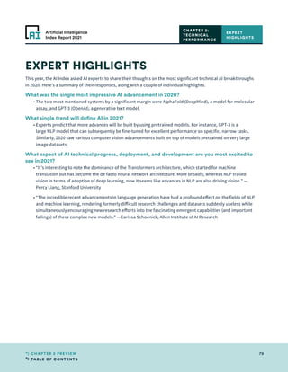 TABLE OF CONTENTS
79
CHAPTER 2 PREVIEW
Artificial Intelligence
Index Report 2021
EXPERT HIGHLIGHTS
This year, the AI Index asked AI experts to share their thoughts on the most significant technical AI breakthroughs
in 2020. Here’s a summary of their responses, along with a couple of individual highlights.
What was the single most impressive AI advancement in 2020?
	 • 
The two most mentioned systems by a significant margin were AlphaFold (DeepMind), a model for molecular
assay, and GPT-3 (OpenAI), a generative text model.
What single trend will define AI in 2021?
	 • 
Experts predict that more advances will be built by using pretrained models. For instance, GPT-3 is a
large NLP model that can subsequently be fine-tuned for excellent performance on specific, narrow tasks.
Similarly, 2020 saw various computer vision advancements built on top of models pretrained on very large
image datasets.
What aspect of AI technical progress, deployment, and development are you most excited to
see in 2021?
	 • 
“It’s interesting to note the dominance of the Transformers architecture, which started for machine
translation but has become the de facto neural network architecture. More broadly, whereas NLP trailed
vision in terms of adoption of deep learning, now it seems like advances in NLP are also driving vision.” —
Percy Liang, Stanford University
	 • 
“The incredible recent advancements in language generation have had a profound effect on the fields of NLP
and machine learning, rendering formerly difficult research challenges and datasets suddenly useless while
simultaneously encouraging new research efforts into the fascinating emergent capabilities (and important
failings) of these complex new models.” —Carissa Schoenick, Allen Institute of AI Research
EXPERT
HIGHLIGHTS
CHAPTER 2:
TECHNICAL
PERFORMANCE
 