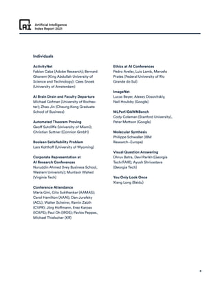 Artificial Intelligence
Index Report 2021
8
Individuals
ActivityNet
Fabian Caba (Adobe Research); Bernard
Ghanem (King Abdullah University of
Science and Technology); Cees Snoek
(University of Amsterdam)
AI Brain Drain and Faculty Departure
Michael Gofman (University of Roches-
ter); Zhao Jin (Cheung Kong Graduate
School of Business)
Automated Theorem Proving
Geoff Sutcliffe (University of Miami);
Christian Suttner (Connion GmbH)
Boolean Satisfiability Problem
Lars Kotthoff (University of Wyoming)
Corporate Representation at
AI Research Conferences
Nuruddin Ahmed (Ivey Business School,
Western University); Muntasir Wahed
(Virginia Tech)
Conference Attendance
Maria Gini, Gita Sukthankar (AAMAS);
Carol Hamilton (AAAI); Dan Jurafsky
(ACL); Walter Scheirer, Ramin Zabih
(CVPR); Jörg Hoffmann, Erez Karpas
(ICAPS); Paul Oh (IROS); Pavlos Peppas,
Michael Thielscher (KR)
Ethics at AI Conferences
Pedro Avelar, Luis Lamb, Marcelo
Prates (Federal University of Rio
Grande do Sul)
ImageNet
Lucas Beyer, Alexey Dosovitskiy,
Neil Houlsby (Google)
MLPerf/DAWNBench
Cody Coleman (Stanford University),
Peter Mattson (Google)
Molecular Synthesis
Philippe Schwaller (IBM
Research–Europe)
Visual Question Answering
Dhruv Batra, Devi Parikh (Georgia
Tech/FAIR); Ayush Shrivastava
(Georgia Tech)
You Only Look Once
Xiang Long (Baidu)
 