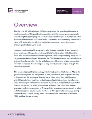 TABLE OF CONTENTS
82
CHAPTER 3 PREVIEW
Artificial Intelligence
Index Report 2021
Overview
OVERVIEW
The rise of artificial intelligence (AI) inevitably raises the question of how much
the technologies will impact businesses, labor, and the economy more generally.
Considering the recent progress and numerous breakthroughs in AI, the field offers
substantial benefits and opportunities for businesses, from increasing productivity
gains with automation to tailoring products to consumers using algorithms,
analyzing data at scale, and more.
However, the boost in efficiency and productivity promised by AI also presents
great challenges: Companies must scramble to find and retain skilled talent to
meet their production needs while being mindful about implementing measures to
mitigate the risks of using AI. Moreover, the COVID-19 pandemic has caused chaos
and continued uncertainty for the global economy. How have private companies
relied on and scaled AI technologies to help their business navigate through this
most difficult time?
This chapter looks at the increasingly intertwined relationship between AI and the
global economy from the perspective of jobs, investment, and corporate activity.
It first analyzes the worldwide demand for AI talent using data on hiring rates
and skill penetration rates from LinkedIn as well as AI job postings from Burning
Glass Technologies. It then looks at trends in private AI investment using statistics
from SP Capital IQ (CapIQ), Crunchbase, and Quid. The third, final section
analyzes trends in the adoption of AI capabilities across companies, trends in robot
installations across countries, and mentions of AI in corporate earnings, drawing
from McKinsey’s Global Survey on AI, the International Federation of Robotics
(IFR), and Prattle, respectively.
CHAPTER 3:
THE ECONOMY
 