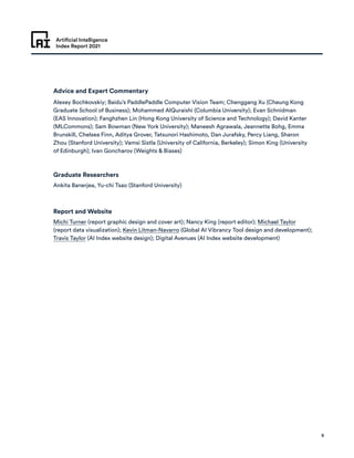 Artificial Intelligence
Index Report 2021
9
Advice and Expert Commentary
Graduate Researchers
Report and Website
Alexey Bochkovskiy; Baidu’s PaddlePaddle Computer Vision Team; Chenggang Xu (Cheung Kong
Graduate School of Business); Mohammed AlQuraishi (Columbia University); Evan Schnidman
(EAS Innovation); Fanghzhen Lin (Hong Kong University of Science and Technology); David Kanter
(MLCommons); Sam Bowman (New York University); Maneesh Agrawala, Jeannette Bohg, Emma
Brunskill, Chelsea Finn, Aditya Grover, Tatsunori Hashimoto, Dan Jurafsky, Percy Liang, Sharon
Zhou (Stanford University); Vamsi Sistla (University of California, Berkeley); Simon King (University
of Edinburgh); Ivan Goncharov (Weights  Biases)
Ankita Banerjea, Yu-chi Tsao (Stanford University)
Michi Turner (report graphic design and cover art); Nancy King (report editor); Michael Taylor
(report data visualization); Kevin Litman-Navarro (Global AI Vibrancy Tool design and development);
Travis Taylor (AI Index website design); Digital Avenues (AI Index website development)
 