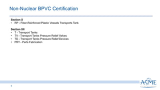 9
Section X
• RP - Fiber-Reinforced Plastic Vessels Transports Tank
Section XII
• T - Transport Tanks
• TV - Transport Tanks Pressure Relief Valves
• TD - Transport Tanks Pressure Relief Devices
• PRT - Parts Fabrication
Non-Nuclear BPVC Certification​
 