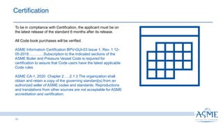 11
Certification
To be in compliance with Certification, the applicant must be on
the latest release of the standard 6 months after its release.
All Code book purchases will be verified.
ASME Information Certification BPV-GUI-03 Issue 1, Rev. 1 12-
05-2018…………Subscription to the indicated sections of the
ASME Boiler and Pressure Vessel Code is required for
certification to assure that Code users have the latest applicable
Code rules.
ASME CA-1, 2020 Chapter 2…..2.1.3 The organization shall
obtain and retain a copy of the governing standard(s) from an
authorized seller of ASME codes and standards. Reproductions
and translations from other sources are not acceptable for ASME
accreditation and certification.
 