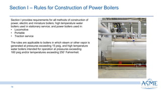 Section I ‒ Rules for Construction of Power Boilers ​
14
Section I provides requirements for all methods of construction of
power, electric and miniature boilers; high temperature water
boilers used in stationary service; and power boilers used in:
• Locomotive
• Portable
• Traction service
The rules are applicable to boilers in which steam or other vapor is
generated at pressures exceeding 15 psig, and high temperature
water boilers intended for operation at pressures exceeding
160 psig and/or temperatures exceeding 250◦ Fahrenheit.
 