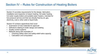 Section IV ‒ Rules for Construction of Heating Boilers ​​
15
Section IV provides requirements for the design, fabrication,
installation and inspection of steam heating, hot water heating,
hot water supply boilers and potable water heaters, intended for
low-pressure service and that are directly fired by oil, gas,
electricity, coal or other solid or liquid fuels.
Section IV contains appendices that cover:
• Submission of new materials for approval
• Definitions relating to boiler design and welding
• Quality control systems
• Methods along with examples of
o Checking safety-valve and safety-relief-valve capacity
o Calculation and computation
 