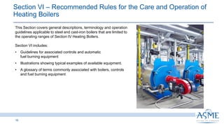 Section VI ‒ Recommended Rules for the Care and Operation of
Heating Boilers
16
This Section covers general descriptions, terminology and operation
guidelines applicable to steel and cast-iron boilers that are limited to
the operating ranges of Section IV Heating Boilers.
Section VI includes:
• Guidelines for associated controls and automatic
fuel burning equipment
• Illustrations showing typical examples of available equipment.
• A glossary of terms commonly associated with boilers, controls
and fuel burning equipment
 