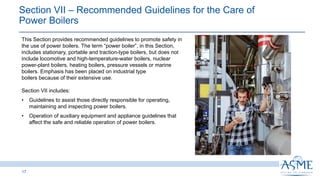 Section VII ‒ Recommended Guidelines for the Care of
Power Boilers​
17
This Section provides recommended guidelines to promote safety in
the use of power boilers. The term “power boiler”, in this Section,
includes stationary, portable and traction-type boilers, but does not
include locomotive and high-temperature-water boilers, nuclear
power-plant boilers, heating boilers, pressure vessels or marine
boilers. Emphasis has been placed on industrial type
boilers because of their extensive use.
Section VII includes:
• Guidelines to assist those directly responsible for operating,
maintaining and inspecting power boilers.
• Operation of auxiliary equipment and appliance guidelines that
affect the safe and reliable operation of power boilers.
 