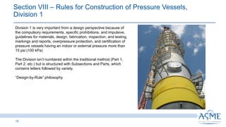 19
Division 1 is very important from a design perspective because of
the compulsory requirements, specific prohibitions, and impulsive,
guidelines for materials, design, fabrication, inspection, and testing,
markings and reports, overpressure protection, and certification of
pressure vessels having an indoor or external pressure more than
15 psi (100 kPa)
The Division isn’t numbered within the traditional method (Part 1,
Part 2, etc.) but is structured with Subsections and Parts, which
contains letters followed by variety.
“Design-by-Rule” philosophy
Section VIII ‒ Rules for Construction of Pressure Vessels,
Division 1​
 