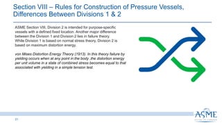 21
ASME Section VIII, Division 2 is intended for purpose-specific
vessels with a defined fixed location. Another major difference
between the Division 1 and Division 2 lies in failure theory.
While Division 1 is based on normal stress theory, Division 2 is
based on maximum distortion energy.
von Mises Distortion Energy Theory (1913). In this theory failure by
yielding occurs when at any point in the body ,the distortion energy
per unit volume in a state of combined stress becomes equal to that
associated with yielding in a simple tension test.
Section VIII ‒ Rules for Construction of Pressure Vessels,
Differences Between Divisions 1 & 2 ​
 