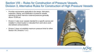 22
• Provides requirements applicable to the design, fabrication,
inspection, testing, and certification of pressure vessels
operating at either internal or external pressures generally
above 10,000 psi.
• Division 3 rules cover vessels intended for a specific service and
installed in a fixed location or relocated from work site to work
site between pressurizations.
• Division 3 does not establish maximum pressure limits for either
Section VIII, Divisions 1 or 2.
Section VIII ‒ Rules for Construction of Pressure Vessels,
Division 3, Alternative Rules for Construction of High Pressure Vessels
 