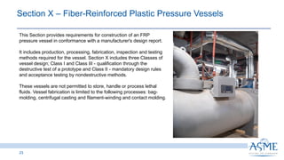 23
This Section provides requirements for construction of an FRP
pressure vessel in conformance with a manufacturer's design report.
It includes production, processing, fabrication, inspection and testing
methods required for the vessel. Section X includes three Classes of
vessel design; Class I and Class III - qualification through the
destructive test of a prototype and Class II - mandatory design rules
and acceptance testing by nondestructive methods.
These vessels are not permitted to store, handle or process lethal
fluids. Vessel fabrication is limited to the following processes: bag-
molding, centrifugal casting and filament-winding and contact molding.
Section X ‒ Fiber-Reinforced Plastic Pressure Vessels ​
 