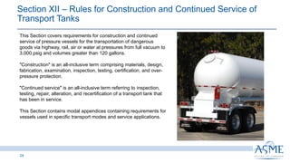 24
This Section covers requirements for construction and continued
service of pressure vessels for the transportation of dangerous
goods via highway, rail, air or water at pressures from full vacuum to
3,000 psig and volumes greater than 120 gallons.
"Construction" is an all-inclusive term comprising materials, design,
fabrication, examination, inspection, testing, certification, and over-
pressure protection.
"Continued service" is an all-inclusive term referring to inspection,
testing, repair, alteration, and recertification of a transport tank that
has been in service.
This Section contains modal appendices containing requirements for
vessels used in specific transport modes and service applications.
Section XII ‒ Rules for Construction and Continued Service of
Transport Tanks ​
 