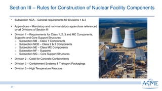 27
• Subsection NCA ‒ General requirements for Divisions 1 & 2
• Appendices ‒ Mandatory and non-mandatory appendices referenced
by all Divisions of Section III
• Division 1 ‒ Requirements for Class 1, 2, 3 and MC Components,
Supports and Core Support Structures
o Subsection NB ‒ Class 1 Components
o Subsection NCD ‒ Class 2 & 3 Components
o Subsection NE ‒ Class MC Components
o Subsection NF ‒ Supports
o Subsection NG ‒ Core Support Structures
• Division 2 ‒ Code for Concrete Containments
• Division 3 ‒ Containment Systems & Transport Packagings
• Division 5 ‒ High Temperature Reactors
Section III ‒ Rules for Construction of Nuclear Facility Components
 