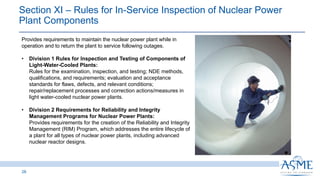 Section XI ‒ Rules for In-Service Inspection of Nuclear Power
Plant Components
28
Provides requirements to maintain the nuclear power plant while in
operation and to return the plant to service following outages.
• Division 1 Rules for Inspection and Testing of Components of
Light-Water-Cooled Plants:
Rules for the examination, inspection, and testing; NDE methods,
qualifications, and requirements; evaluation and acceptance
standards for flaws, defects, and relevant conditions;
repair/replacement processes and correction actions/measures in
light water-cooled nuclear power plants.
• Division 2 Requirements for Reliability and Integrity
Management Programs for Nuclear Power Plants:
Provides requirements for the creation of the Reliability and Integrity
Management (RIM) Program, which addresses the entire lifecycle of
a plant for all types of nuclear power plants, including advanced
nuclear reactor designs.
 