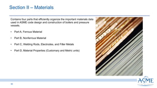 30
Contains four parts that efficiently organize the important materials data
used in ASME code design and construction of boilers and pressure
vessels.
• Part A, Ferrous Material
• Part B, Nonferrous Material
• Part C, Welding Rods, Electrodes, and Filler Metals
• Part D, Material Properties (Customary and Metric units)
Section II ‒ Materials
 