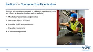31
Section V ‒ Nondestructive Examination
Contains requirements and methods for nondestructive examination that
are referenced & required by other Sections, including:
• Manufacturer's examination responsibilities
• Duties of authorized inspectors
• Personnel qualification requirements
• Inspection requirements
• Examination requirements
 
