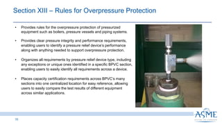Section XIII ‒ Rules for Overpressure Protection
33
• Provides rules for the overpressure protection of pressurized
equipment such as boilers, pressure vessels and piping systems.
• Provides clear pressure integrity and performance requirements,
enabling users to identify a pressure relief device’s performance
along with anything needed to support overpressure protection.
• Organizes all requirements by pressure relief device type, including
any exceptions or unique ones identified in a specific BPVC section,
enabling users to easily identify all requirements across a device.
• Places capacity certification requirements across BPVC’s many
sections into one centralized location for easy reference, allowing
users to easily compare the test results of different equipment
across similar applications.
 