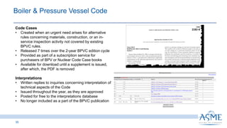 35
Code Cases
• Created when an urgent need arises for alternative
rules concerning materials, construction, or an in-
service inspection activity not covered by existing
BPVC rules.
• Released 7 times over the 2-year BPVC edition cycle
• Provided as part of a subscription service for
purchasers of BPV or Nuclear Code Case books
• Available for download until a supplement is issued,
after which, the PDF is removed
Interpretations
• Written replies to inquiries concerning interpretation of
technical aspects of the Code
• Issued throughout the year, as they are approved
• Posted for free to the interpretations database
• No longer included as a part of the BPVC publication
Boiler & Pressure Vessel Code​
 