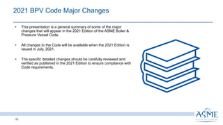 2021 BPV Code Major Changes
38
INSERT PICTURE
HERE
• This presentation is a general summary of some of the major
changes that will appear in the 2021 Edition of the ASME Boiler &
Pressure Vessel Code. ​
• All changes to the Code will be available when the 2021 Edition is
issued in July, 2021. ​
• The specific detailed changes should be carefully reviewed and
verified as published in the 2021 Edition to ensure compliance with
Code requirements.
 