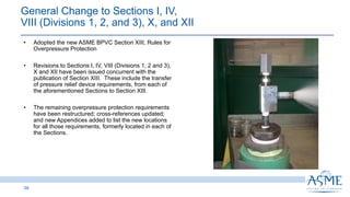 • Adopted the new ASME BPVC Section XIII, Rules for
Overpressure Protection
• Revisions to Sections I, IV, VIII (Divisions 1, 2 and 3),
X and XII have been issued concurrent with the
publication of Section XIII. These include the transfer
of pressure relief device requirements, from each of
the aforementioned Sections to Section XIII.
• The remaining overpressure protection requirements
have been restructured; cross-references updated;
and new Appendices added to list the new locations
for all those requirements, formerly located in each of
the Sections.
39
INSERT PICTURE
HEE
General Change to Sections I, IV,
VIII (Divisions 1, 2, and 3), X, and XII
 