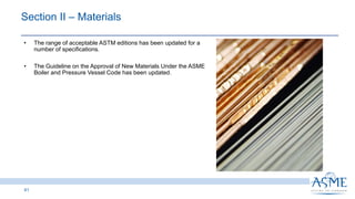 41
INSERT PICTURE
HERE
• The range of acceptable ASTM editions has been updated for a
number of specifications.
• The Guideline on the Approval of New Materials Under the ASME
Boiler and Pressure Vessel Code has been updated.
Section II ‒ Materials
 