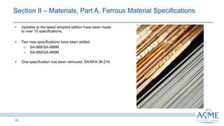 42
INSERT PICTURE
HERE
• Updates to the latest adopted edition have been made
to over 15 specifications.
• Two new specifications have been added:
o SA-988/SA-988M
o SA-989/SA-989M
• One specification has been removed, SA/NFA 36-215.
Section II ‒ Materials, Part A, Ferrous Material Specifications
 
