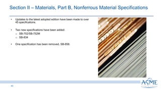 43
INSERT PICTURE
HERE
• Updates to the latest adopted edition have been made to over
45 specifications.
• Two new specifications have been added:
o SB-752/SB-752M
o SB-834
• One specification has been removed, SB-858.
Section II ‒ Materials, Part B, Nonferrous Material Specifications
 