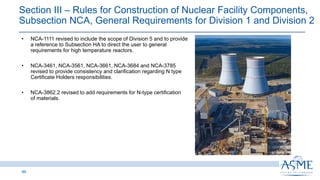 46
INSERT PICTURE
HERE
• NCA-1111 revised to include the scope of Division 5 and to provide
a reference to Subsection HA to direct the user to general
requirements for high temperature reactors.
• NCA-3461, NCA-3561, NCA-3661, NCA-3684 and NCA-3785
revised to provide consistency and clarification regarding N type
Certificate Holders responsibilities.
• NCA-3862.2 revised to add requirements for N-type certification
of materials.
Section III ‒ Rules for Construction of Nuclear Facility Components,
Subsection NCA, General Requirements for Division 1 and Division 2
 