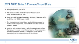 4
2021 ASME Boiler & Pressure Vessel Code
• Anticipated release, July 2021
• ASME issued its first standard, Code for the Conduct of
Trials of Steam Boilers, in 1884
• BPVC includes 29 books, plus several additional Code Case books,
containing over 19,500 pages in total
• The standards cover industrial and residential boilers as well as
nuclear facility components, transport tanks and other forms of
pressure vessels
• They are kept current by nearly 1,000 volunteer technical experts
from around the world – drawn from a balance of interests among
industry, government and R&D – operating in a fully open &
transparent manner via a consensus-driven process
 