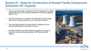 Section III ‒ Rules for Construction of Nuclear Facility Components,
Subsection NF, Supports
50
INSERT PICTURE
HERE
• Various revisions made to Subsection NF and Appendix F to reflect
appropriate stress limit conditions identified in the NRC Regulatory
Guide 1.130.
• NF-3322 revised to be consistent with AISC 360-16 and to align
with current industry guidance for pin-connected members.
• Two new figures added to provide clarity in application of the
dimensional limitations described in the text.
• NF-3223.5 added to provide additional specificity as to how to
determine the critical buckling stress of NF Plate and Shell
designs.
 