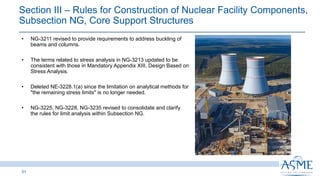 Section III ‒ Rules for Construction of Nuclear Facility Components,
Subsection NG, Core Support Structures
51
INSERT PICTURE
HERE
• NG-3211 revised to provide requirements to address buckling of
beams and columns.
• The terms related to stress analysis in NG-3213 updated to be
consistent with those in Mandatory Appendix XIII, Design Based on
Stress Analysis.
• Deleted NE-3228.1(a) since the limitation on analytical methods for
"the remaining stress limits" is no longer needed.
• NG-3225, NG-3228, NG-3235 revised to consolidate and clarify
the rules for limit analysis within Subsection NG.
 