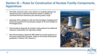 Section III ‒ Rules for Construction of Nuclear Facility Components,
Appendices
52
INSERT PICTURE
HERE
• XIII-3430 revised to add a new criterion to explicitly address the
ratchet limit due to thermal membrane stress in addition to
combined thermal membrane plus bending stress range.
• Appendix XXVI updated to add new Nonmandatory Supplement E
to provide guidance for the pressure design of PE and metallic-to-
PE flanged joints.
• Nonmandatory Appendix B revised to add guidance for additional
ultrasonic examination for high alloy metals.
• New Nonmandatory Appendix MM added to provide guidance on
the stress linearization process, based on the stress linearization
guidelines in Section VIII, Division 2.
 