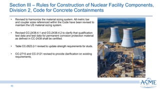 Section III ‒ Rules for Construction of Nuclear Facility Components,
Division 2, Code for Concrete Containments
53
INSERT PICTURE
HERE
• Revised to harmonize the material sizing system. All metric bar
and coupler sizes referenced within the Code have been revised to
maintain the US material sizing system.
• Revised CC-2438.4.1 and CC-2438.4.2 to clarify that qualification
test data and test data for permanent corrosion protection material
as defined in CC-2438 shall be certified.
• Table CC-2623.2-1 revised to update strength requirements for studs.
• CC-2710 and CC-3121 revised to provide clarification on existing
requirements.
 