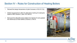 56
INSERT PICTURE
HERE
• Revised the design temperature of plain furnaces in HG-312.1(b).
• Added requirements to allow for alternative marking of small parts
based on BPV Section I, para. PG-106.8.2.
• Removed the allowable stress tables from Section IV and updated
the references to these tables to Section II, Part D.
Section IV ‒ Rules for Construction of Heating Boilers ​​
 