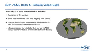 5
2021 ASME Boiler & Pressure Vessel Code​
ASME’s BPVC is a truly international set of standards:
• Recognized by 116 countries
• Helps foster international sales while mitigating trade barriers
• Supports manufacturers, whose products house its stamp, in
their product’s use across these many regions
• Allows companies, who build to the Code and use the ASME
stamp, to demonstrate their commitment to both safety & quality
 