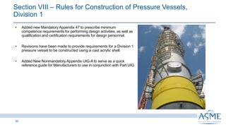60
INSERT PICTURE
HERE
• Added new Mandatory Appendix 47 to prescribe minimum
competence requirements for performing design activities, as well as
qualification and certification requirements for design personnel.
• Revisions have been made to provide requirements for a Division 1
pressure vessel to be constructed using a cast acrylic shell.
• Added New Nonmandatory Appendix UIG-A to serve as a quick
reference guide for Manufacturers to use in conjunction with Part UIG.
Section VIII ‒ Rules for Construction of Pressure Vessels,
Division 1
 
