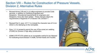 61
INSERT PICTURE
HERE
• Revised Annex 2-B and 2-J to allow engineers to provide Code
services, in addition to Certifying Engineers and
Designers. Educational requirements for engineers and
Designers, have also been added. These changes aligns the
requirements of Appendix 47 of Section VIII, Division 1.
• Revised Part 2, para. 2-F.7.1 to include the character size of 4 mm
(5/32 in.) for stamping on the nameplate.
• Para. 3.11.4 revised to permit the use of flux-cored arc welding
(FCAW) for Division 2 high alloy construction.
• ASME STP-PT-074 added as an acceptable method to be followed
for evaluating local stresses in shells, formed heads and nozzles.
Section VIII ‒ Rules for Construction of Pressure Vessels,
Division 2, Alternative Rules
 