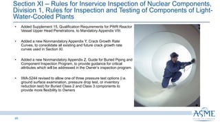 Section XI ‒ Rules for Inservice Inspection of Nuclear Components,
Division 1, Rules for Inspection and Testing of Components of Light-
Water-Cooled Plants
65
INSERT PICTURE
HERE
• Added Supplement 15, Qualification Requirements for PWR Reactor
Vessel Upper Head Penetrations, to Mandatory Appendix VIII.
• Added a new Nonmandatory Appendix Y, Crack Growth Rate
Curves, to consolidate all existing and future crack growth rate
curves used in Section XI.
• Added a new Nonmandatory Appendix Z, Guide for Buried Piping and
Component Inspection Program, to provide guidance for critical
attributes which will be addressed in the Owner’s inspection program.
• IWA-5244 revised to allow one of three pressure test options (i.e.
ground surface examination, pressure drop test, or inventory
reduction test) for Buried Class 2 and Class 3 components to
provide more flexibility to Owners
 