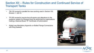 67
INSERT PICTURE
HERE
• TM-120 revised to parallel the new wording used in Section VIII,
Division 1, UG-10.
• TP-200 revised to require that all repairs and alterations to the
pressure vessel of a transport tank be performed by organizations
holding a National Board “R” Certificate of Authorization.
• Added new Mandatory Appendix on Bolted Flange Connections
with Ring Gaskets.
Section XII ‒ Rules for Construction and Continued Service of
Transport Tanks ​
 