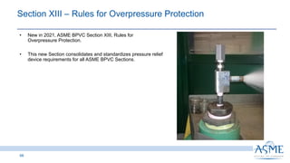 68
INSERT PICTURE
HERE
• New in 2021, ASME BPVC Section XIII, Rules for
Overpressure Protection.
• This new Section consolidates and standardizes pressure relief
device requirements for all ASME BPVC Sections.
Section XIII ‒ Rules for Overpressure Protection ​
 