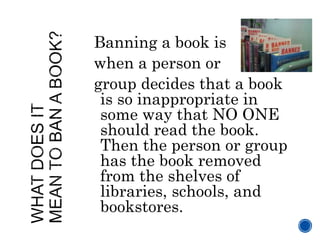Banning a book is
when a person or
group decides that a book
is so inappropriate in
some way that NO ONE
should read the b...