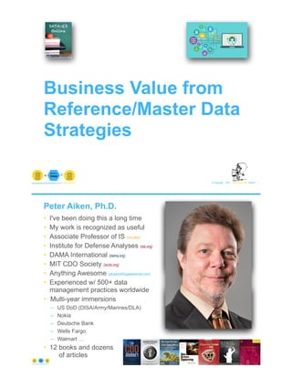 © Copyright 2021 by Peter Aiken Slide # 1
paiken@plusanythingawesome.com+1.804.382.5957 Peter Aiken, PhD
Business Value from
Reference/Master Data
Strategies
Peter Aiken, Ph.D.
• I've been doing this a long time
• My work is recognized as useful
• Associate Professor of IS (vcu.edu)
• Institute for Defense Analyses (ida.org)
• DAMA International (dama.org)
• MIT CDO Society (iscdo.org)
• Anything Awesome (plusanythingawesome.com)
• Experienced w/ 500+ data
management practices worldwide
• Multi-year immersions
– US DoD (DISA/Army/Marines/DLA)
– Nokia
– Deutsche Bank
– Wells Fargo
– Walmart …
• 12 books and dozens
of articles
© Copyright 2021 by Peter Aiken Slide # 2
+
• DAMA International President 2009-2013/2018/2020
• DAMA International Achievement Award 2001
(with Dr. E. F. "Ted" Codd
• DAMA International Community Award 2005
https://plusanythingawesome.com
 