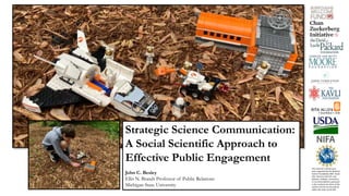 This material is based upon
work supported by the National
Science Foundation (NSF, Grant
AISL 1421214-1421723. Any
opinions, findings, conclusions,
or recommendations expressed
in this material are those of the
authors and do not necessarily
reflect the views of the NSF.
INSERT A SPACE
BASED PHOTO …
Strategic Science Communication:
A Social Scientific Approach to
Effective Public Engagement
John C. Besley
Ellis N. Brandt Professor of Public Relations
Michigan State University
 
