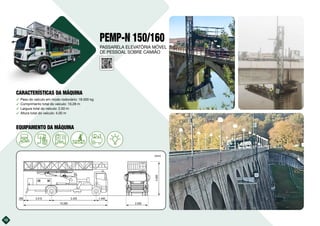 PEMP-N 150/160
࢚ Peso do veículo em modo rodoviário: 18.000 kg
࢚ Comprimento total do veículo: 10,28 m
࢚ Largura total do veículo: 2,50 m
࢚ Altura total do veículo: 4,00 m
12
10.280 2.500
4.000
3.415
295 5.425 1.440
(mm)
10kVA
PASSARELA ELEVATÓRIA MÓVEL
DE PESSOAL SOBRE CAMIÃO
CARACTERÍSTICAS DA MÁQUINA
EQUIPAMENTO DA MÁQUINA
 